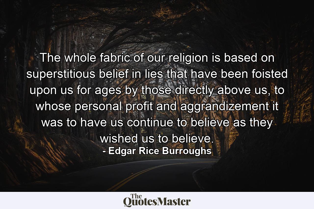 The whole fabric of our religion is based on superstitious belief in lies that have been foisted upon us for ages by those directly above us, to whose personal profit and aggrandizement it was to have us continue to believe as they wished us to believe. - Quote by Edgar Rice Burroughs