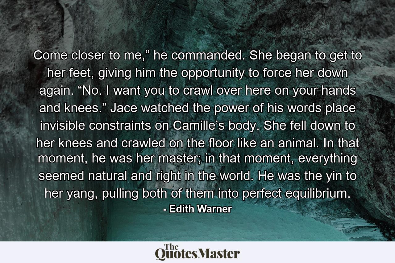 Come closer to me,” he commanded. She began to get to her feet, giving him the opportunity to force her down again. “No. I want you to crawl over here on your hands and knees.” Jace watched the power of his words place invisible constraints on Camille’s body. She fell down to her knees and crawled on the floor like an animal. In that moment, he was her master; in that moment, everything seemed natural and right in the world. He was the yin to her yang, pulling both of them into perfect equilibrium. - Quote by Edith Warner