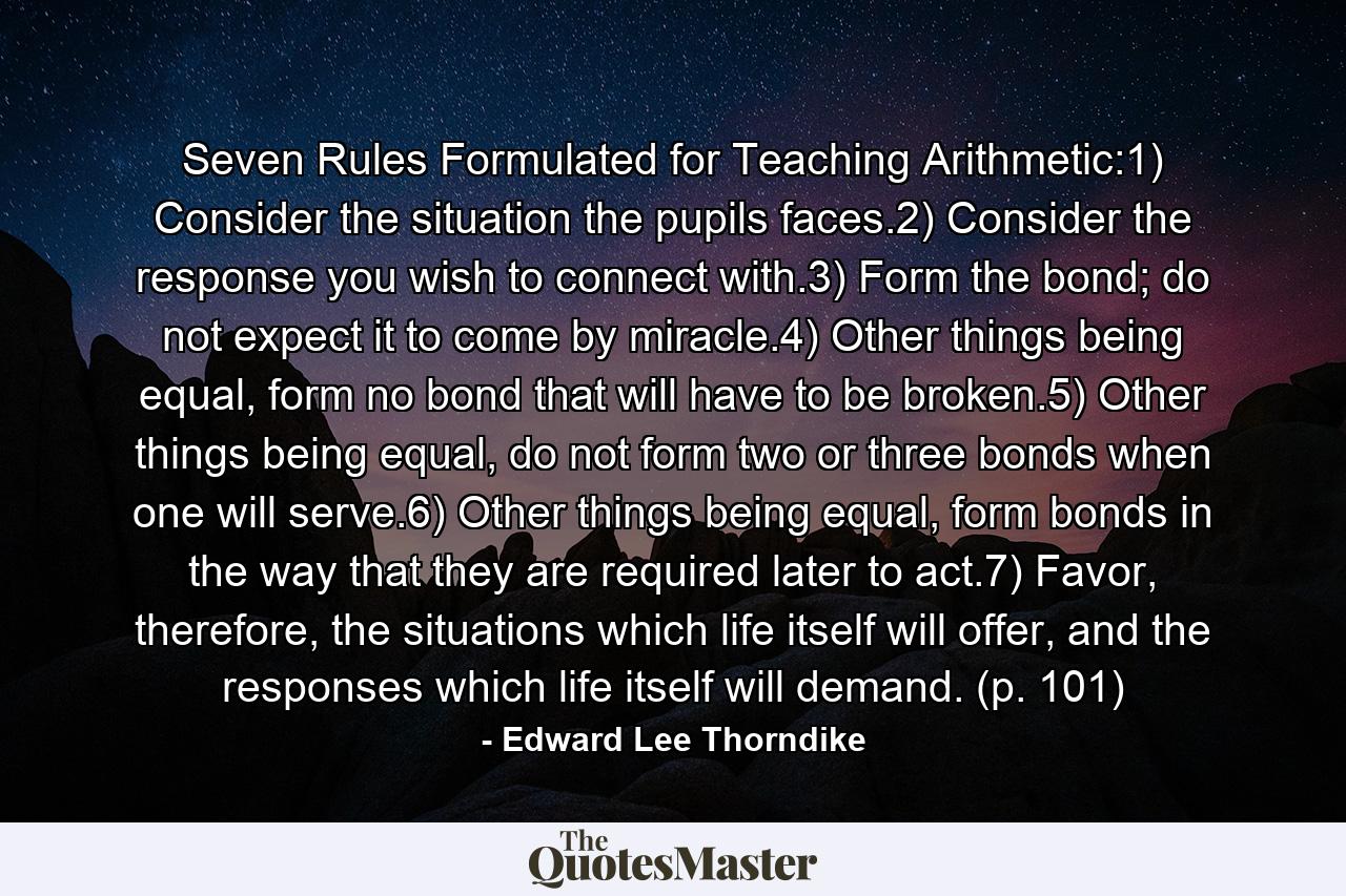 Seven Rules Formulated for Teaching Arithmetic:1) Consider the situation the pupils faces.2) Consider the response you wish to connect with.3) Form the bond; do not expect it to come by miracle.4) Other things being equal, form no bond that will have to be broken.5) Other things being equal, do not form two or three bonds when one will serve.6) Other things being equal, form bonds in the way that they are required later to act.7) Favor, therefore, the situations which life itself will offer, and the responses which life itself will demand. (p. 101) - Quote by Edward Lee Thorndike