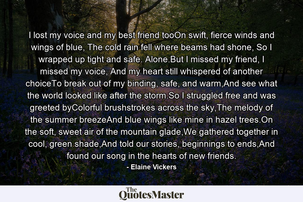 I lost my voice and my best friend tooOn swift, fierce winds and wings of blue, The cold rain fell where beams had shone, So I wrapped up tight and safe. Alone.But I missed my friend, I missed my voice, And my heart still whispered of another choiceTo break out of my binding, safe, and warm,And see what the world looked like after the storm.So I struggled free and was greeted byColorful brushstrokes across the sky,The melody of the summer breezeAnd blue wings like mine in hazel trees.On the soft, sweet air of the mountain glade,We gathered together in cool, green shade,And told our stories, beginnings to ends,And found our song in the hearts of new friends. - Quote by Elaine Vickers