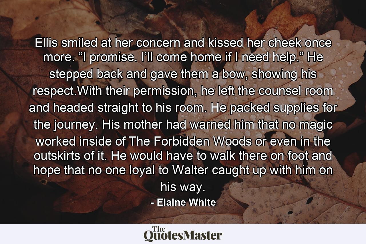 Ellis smiled at her concern and kissed her cheek once more. “I promise. I’ll come home if I need help.” He stepped back and gave them a bow, showing his respect.With their permission, he left the counsel room and headed straight to his room. He packed supplies for the journey. His mother had warned him that no magic worked inside of The Forbidden Woods or even in the outskirts of it. He would have to walk there on foot and hope that no one loyal to Walter caught up with him on his way. - Quote by Elaine White