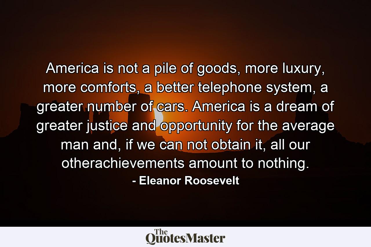 America is not a pile of goods, more luxury, more comforts, a better telephone system, a greater number of cars. America is a dream of greater justice and opportunity for the average man and, if we can not obtain it, all our otherachievements amount to nothing. - Quote by Eleanor Roosevelt