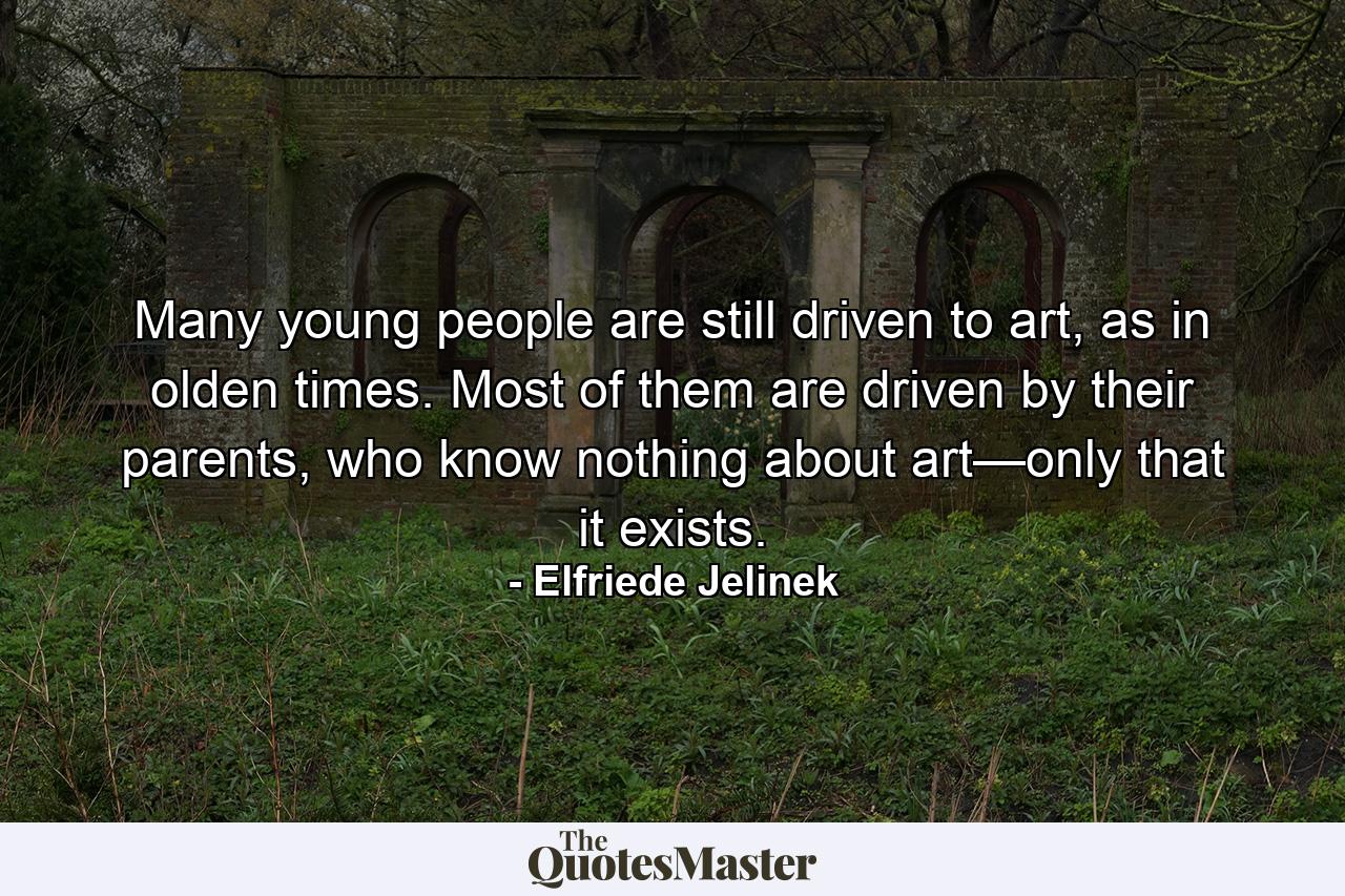 Many young people are still driven to art, as in olden times. Most of them are driven by their parents, who know nothing about art—only that it exists. - Quote by Elfriede Jelinek