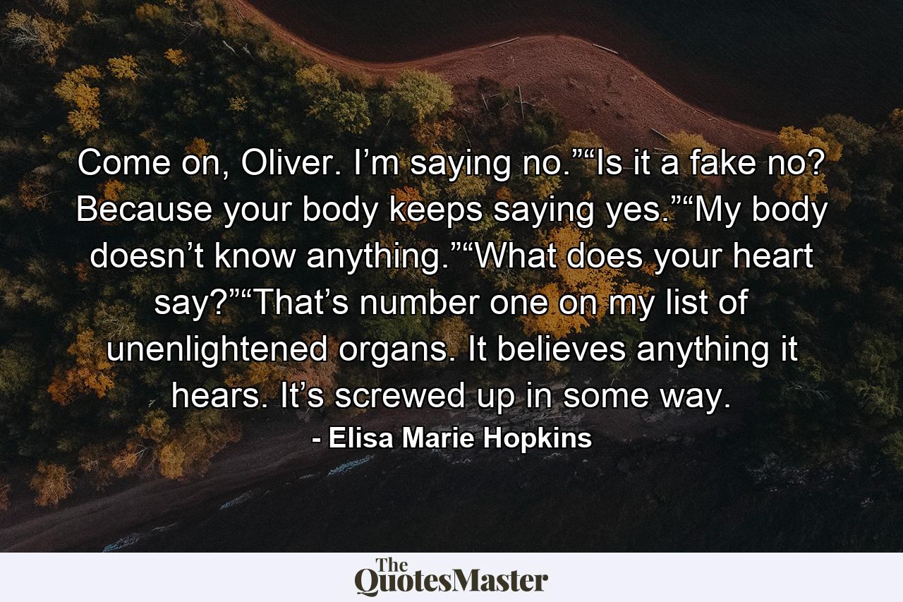 Come on, Oliver. I’m saying no.”“Is it a fake no? Because your body keeps saying yes.”“My body doesn’t know anything.”“What does your heart say?”“That’s number one on my list of unenlightened organs. It believes anything it hears. It’s screwed up in some way. - Quote by Elisa Marie Hopkins