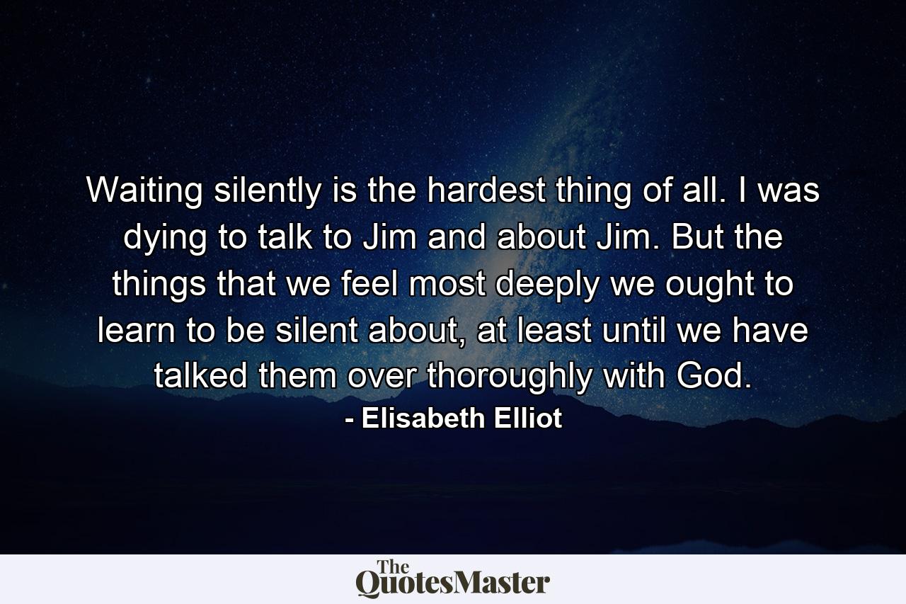 Waiting silently is the hardest thing of all. I was dying to talk to Jim and about Jim. But the things that we feel most deeply we ought to learn to be silent about, at least until we have talked them over thoroughly with God. - Quote by Elisabeth Elliot