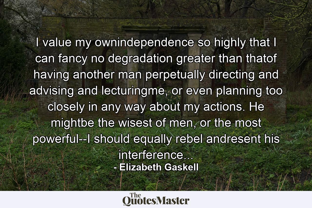 I value my ownindependence so highly that I can fancy no degradation greater than thatof having another man perpetually directing and advising and lecturingme, or even planning too closely in any way about my actions. He mightbe the wisest of men, or the most powerful--I should equally rebel andresent his interference... - Quote by Elizabeth Gaskell