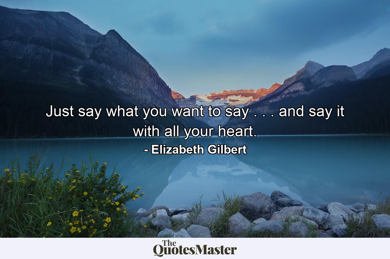 Just say what you want to say . . . and say it with all your heart. - Quote by Elizabeth Gilbert