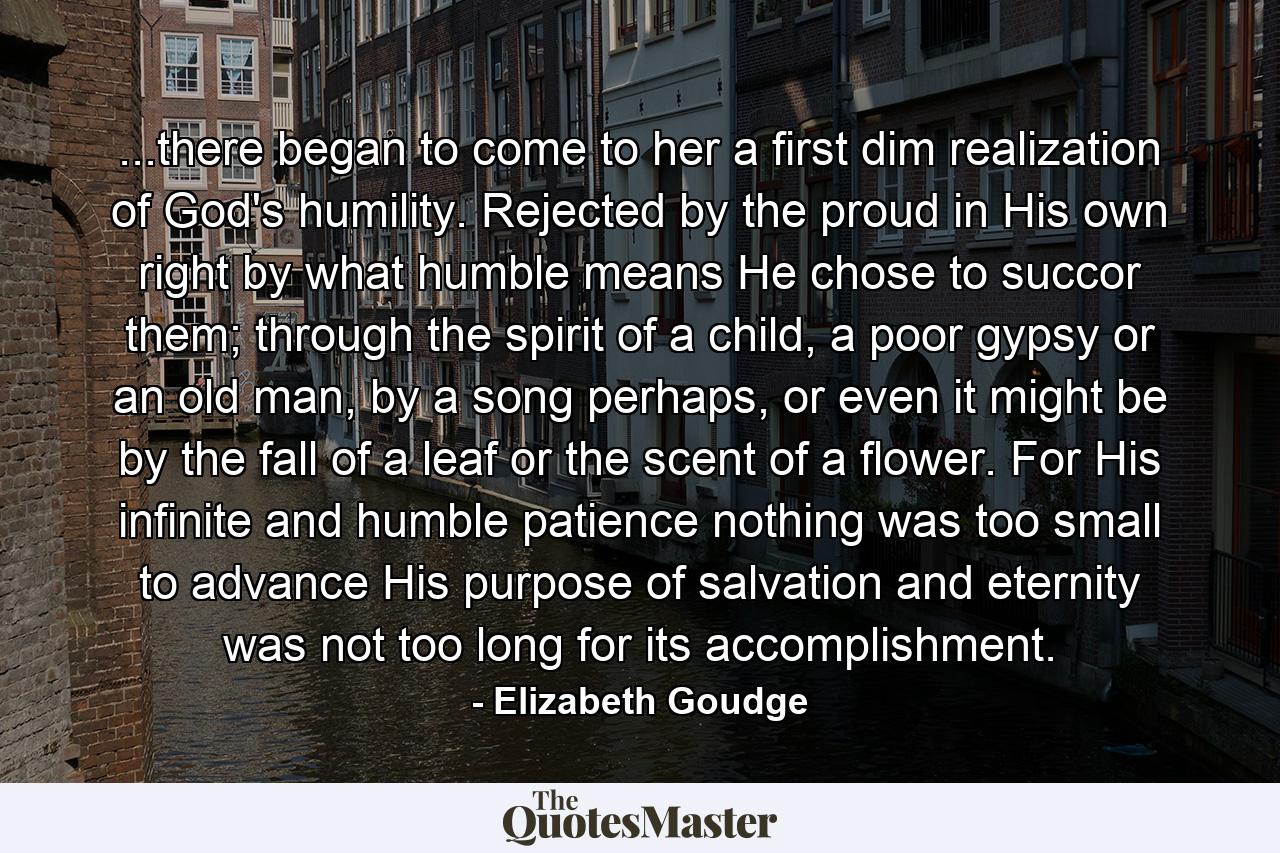 ...there began to come to her a first dim realization of God's humility. Rejected by the proud in His own right by what humble means He chose to succor them; through the spirit of a child, a poor gypsy or an old man, by a song perhaps, or even it might be by the fall of a leaf or the scent of a flower. For His infinite and humble patience nothing was too small to advance His purpose of salvation and eternity was not too long for its accomplishment. - Quote by Elizabeth Goudge