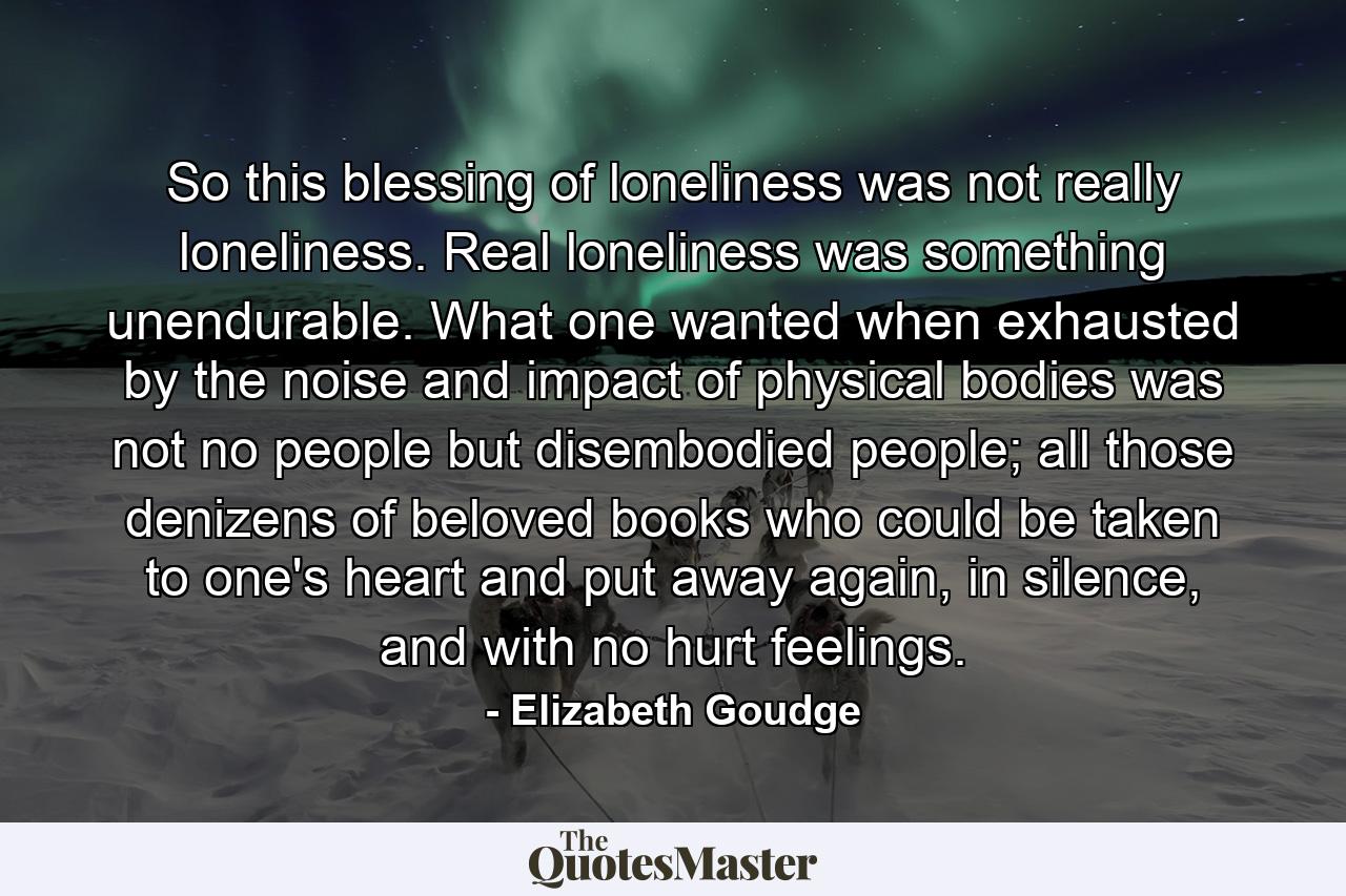 So this blessing of loneliness was not really loneliness. Real loneliness was something unendurable. What one wanted when exhausted by the noise and impact of physical bodies was not no people but disembodied people; all those denizens of beloved books who could be taken to one's heart and put away again, in silence, and with no hurt feelings. - Quote by Elizabeth Goudge