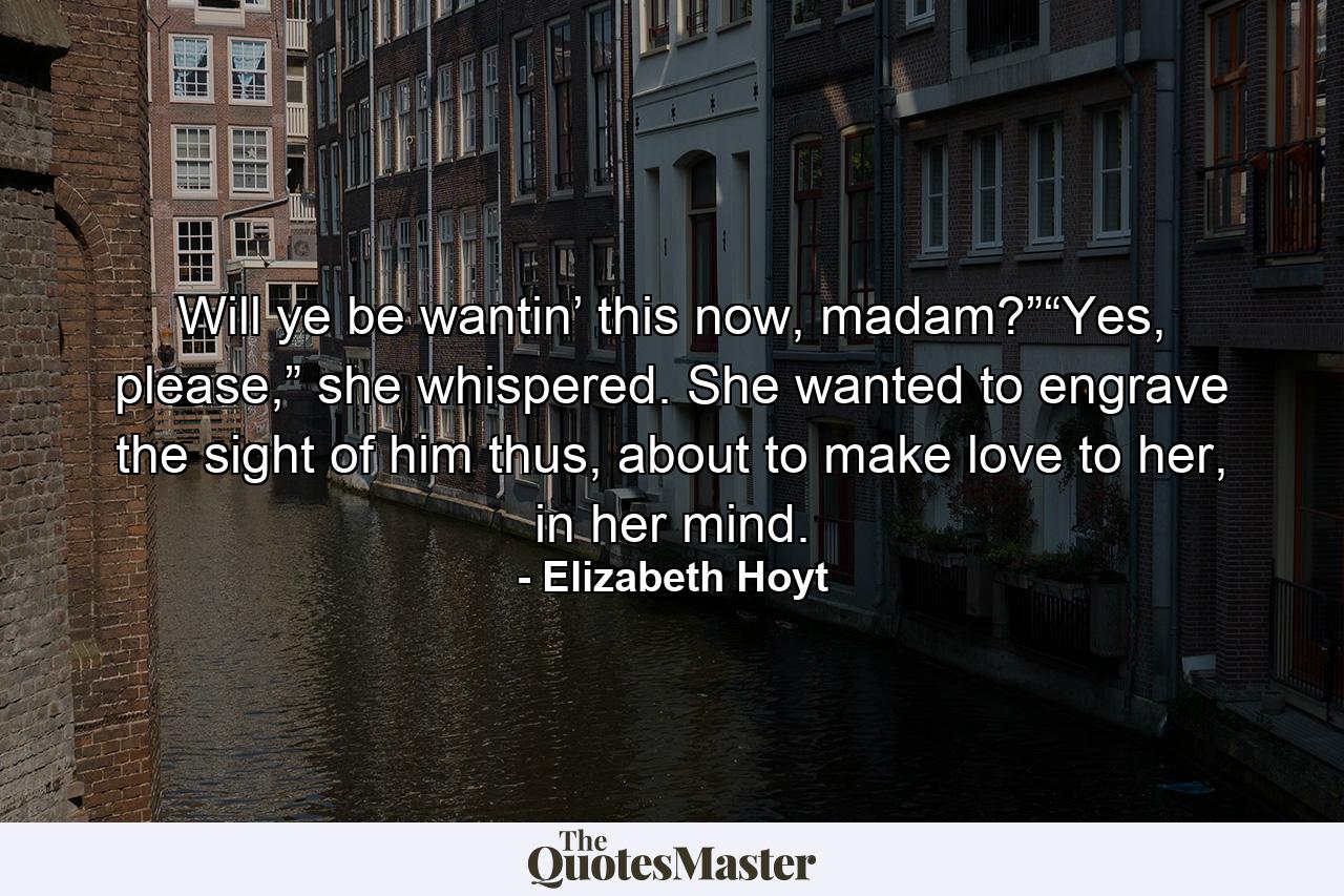 Will ye be wantin’ this now, madam?”“Yes, please,” she whispered. She wanted to engrave the sight of him thus, about to make love to her, in her mind. - Quote by Elizabeth Hoyt