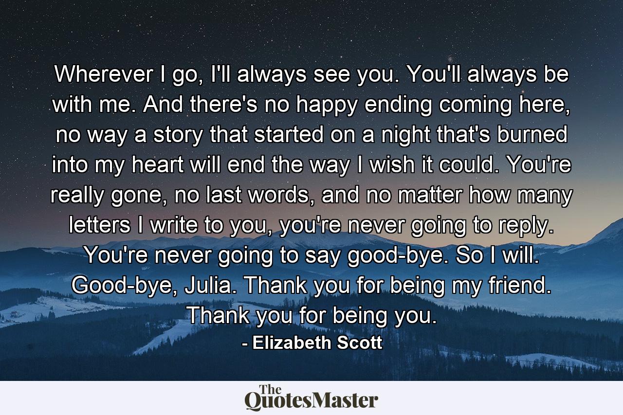 Wherever I go, I'll always see you. You'll always be with me. And there's no happy ending coming here, no way a story that started on a night that's burned into my heart will end the way I wish it could. You're really gone, no last words, and no matter how many letters I write to you, you're never going to reply. You're never going to say good-bye. So I will. Good-bye, Julia. Thank you for being my friend. Thank you for being you. - Quote by Elizabeth Scott