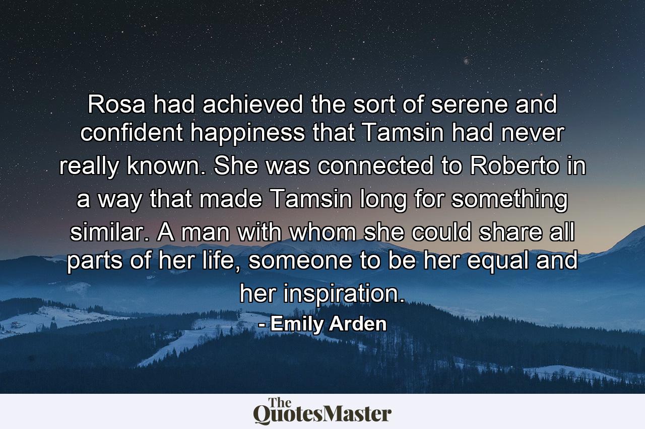 Rosa had achieved the sort of serene and confident happiness that Tamsin had never really known. She was connected to Roberto in a way that made Tamsin long for something similar. A man with whom she could share all parts of her life, someone to be her equal and her inspiration. - Quote by Emily Arden