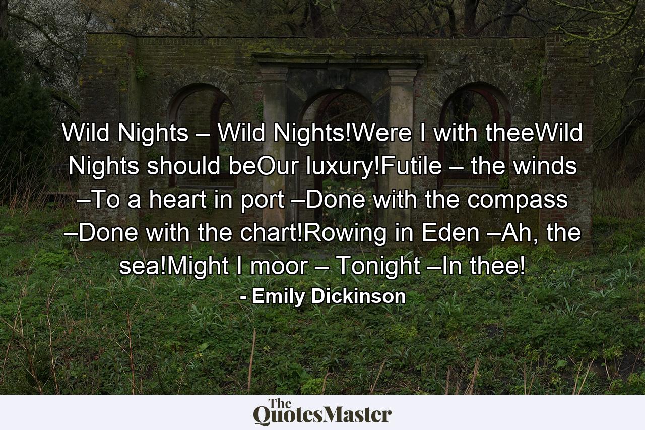 Wild Nights – Wild Nights!Were I with theeWild Nights should beOur luxury!Futile – the winds –To a heart in port –Done with the compass –Done with the chart!Rowing in Eden –Ah, the sea!Might I moor – Tonight –In thee! - Quote by Emily Dickinson