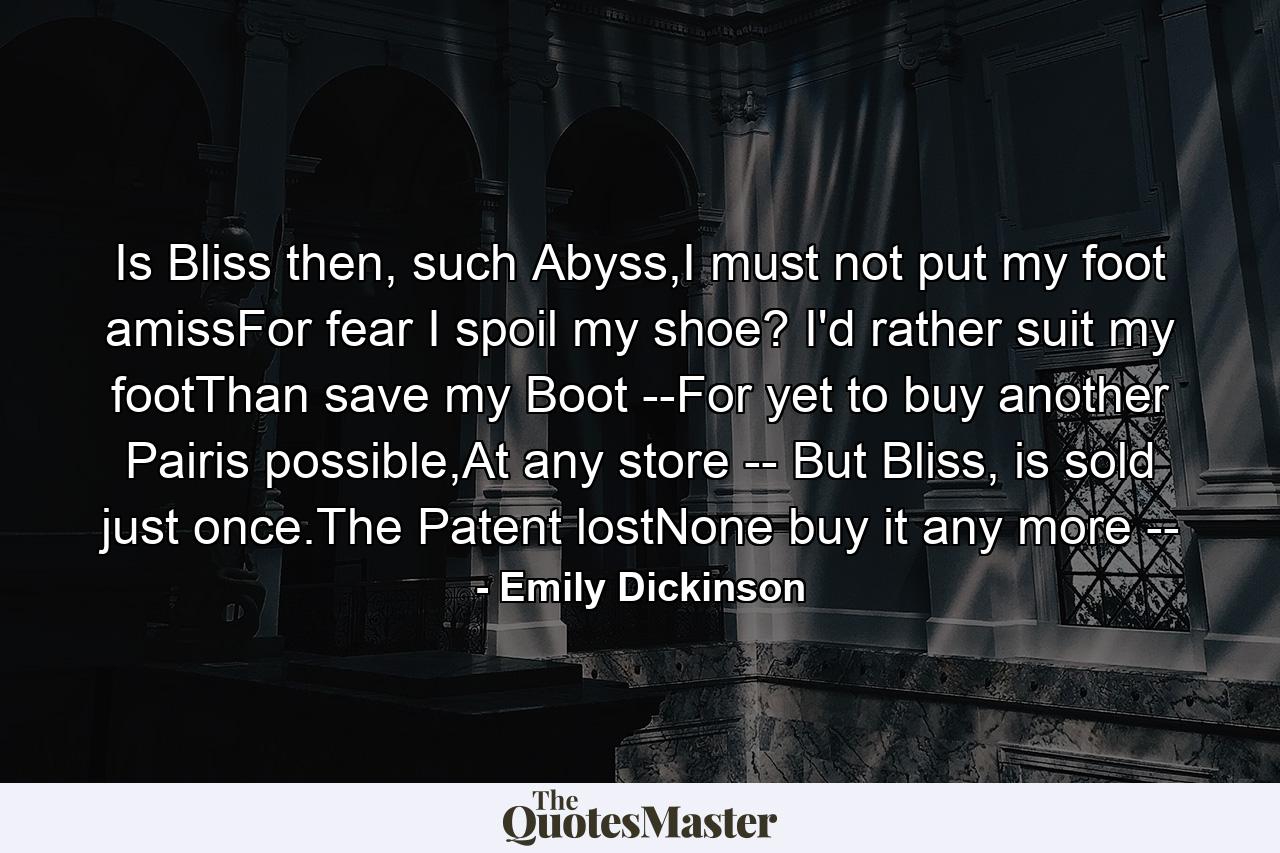 Is Bliss then, such Abyss,I must not put my foot amissFor fear I spoil my shoe? I'd rather suit my footThan save my Boot --For yet to buy another Pairis possible,At any store -- But Bliss, is sold just once.The Patent lostNone buy it any more -- - Quote by Emily Dickinson