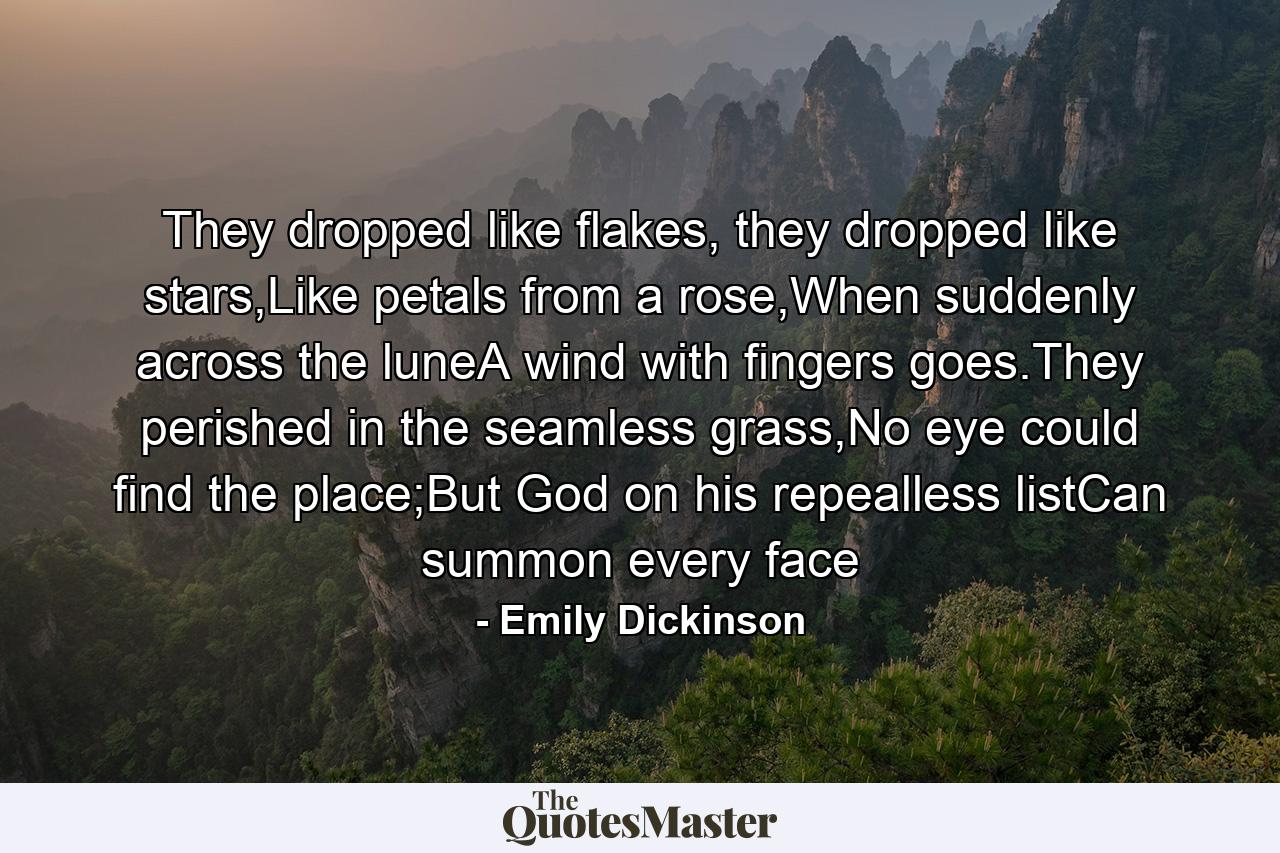 They dropped like flakes, they dropped like stars,Like petals from a rose,When suddenly across the luneA wind with fingers goes.They perished in the seamless grass,No eye could find the place;But God on his repealless listCan summon every face - Quote by Emily Dickinson