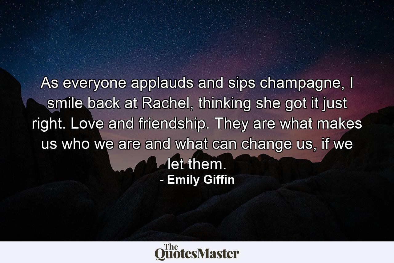 As everyone applauds and sips champagne, I smile back at Rachel, thinking she got it just right. Love and friendship. They are what makes us who we are and what can change us, if we let them. - Quote by Emily Giffin