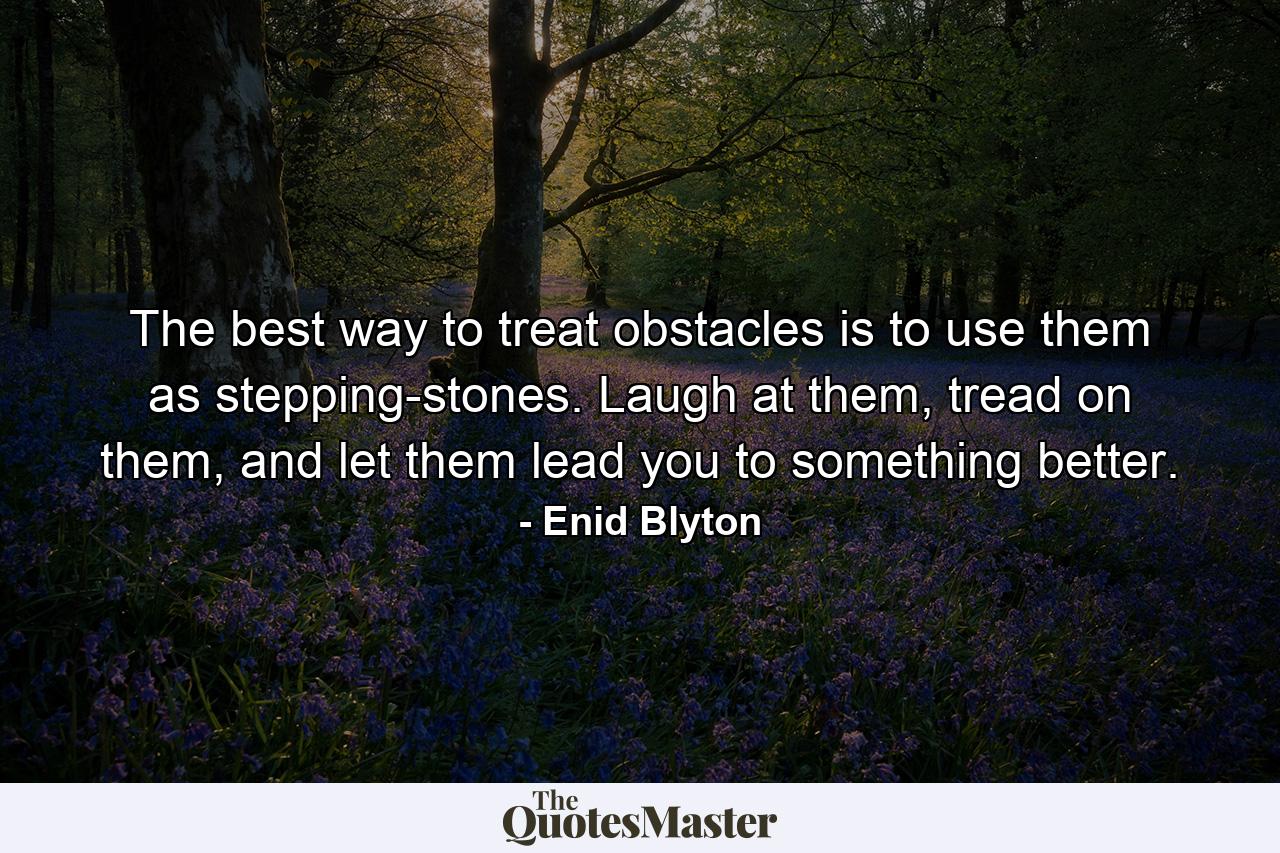 The best way to treat obstacles is to use them as stepping-stones. Laugh at them, tread on them, and let them lead you to something better. - Quote by Enid Blyton