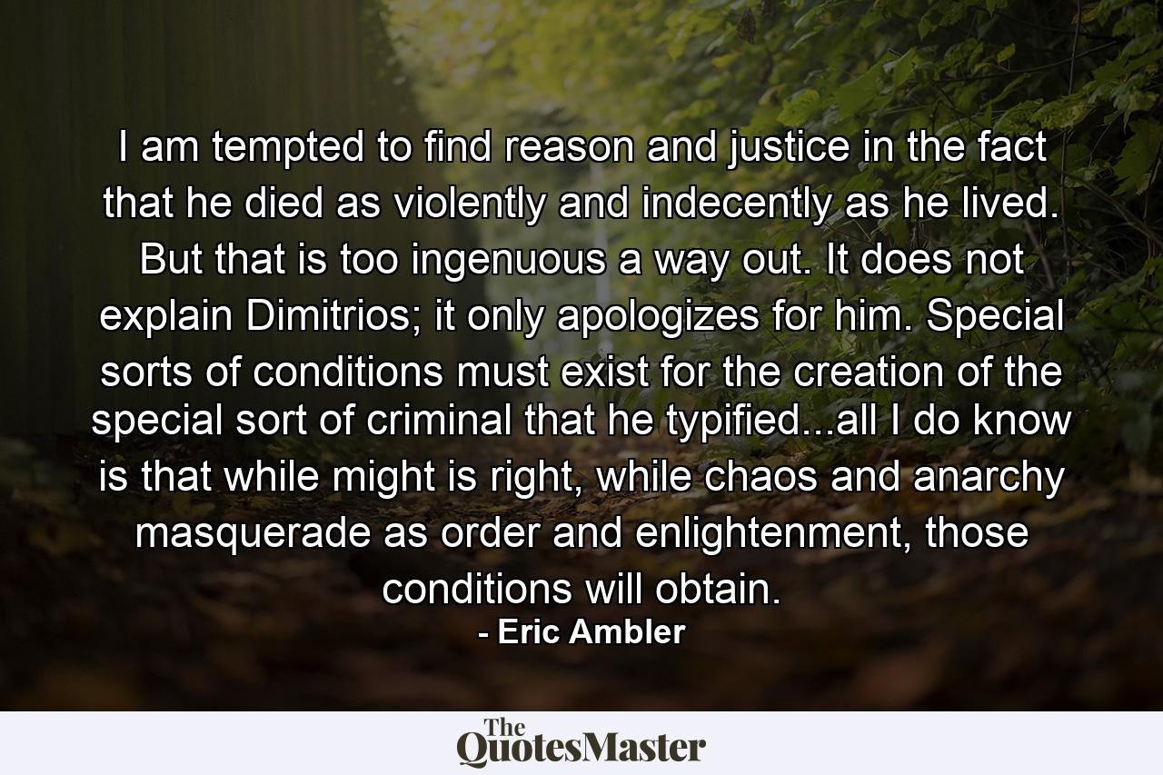 I am tempted to find reason and justice in the fact that he died as violently and indecently as he lived. But that is too ingenuous a way out. It does not explain Dimitrios; it only apologizes for him. Special sorts of conditions must exist for the creation of the special sort of criminal that he typified...all I do know is that while might is right, while chaos and anarchy masquerade as order and enlightenment, those conditions will obtain. - Quote by Eric Ambler