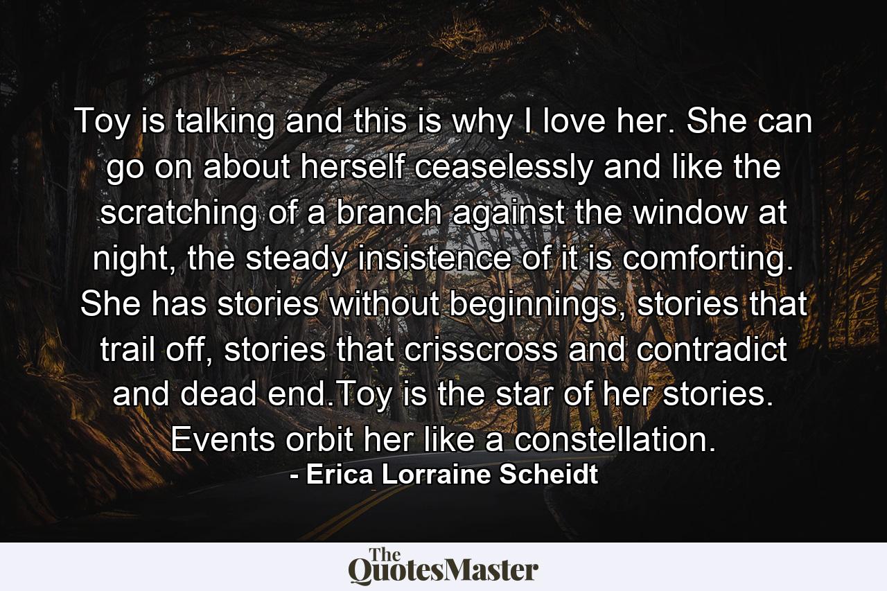 Toy is talking and this is why I love her. She can go on about herself ceaselessly and like the scratching of a branch against the window at night, the steady insistence of it is comforting. She has stories without beginnings, stories that trail off, stories that crisscross and contradict and dead end.Toy is the star of her stories. Events orbit her like a constellation. - Quote by Erica Lorraine Scheidt