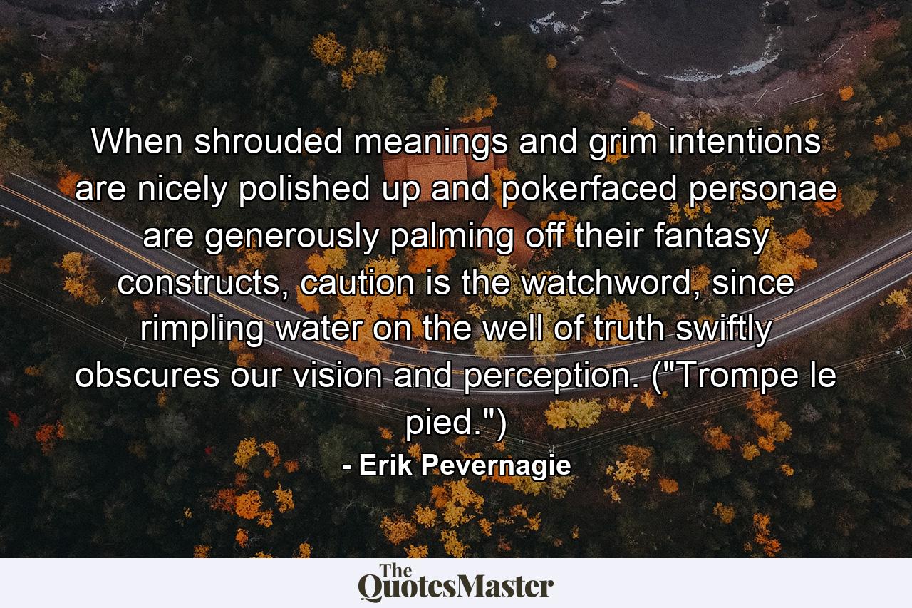 When shrouded meanings and grim intentions are nicely polished up and pokerfaced personae are generously palming off their fantasy constructs, caution is the watchword, since rimpling water on the well of truth swiftly obscures our vision and perception. (