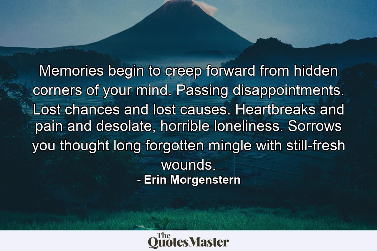 Memories begin to creep forward from hidden corners of your mind. Passing disappointments. Lost chances and lost causes. Heartbreaks and pain and desolate, horrible loneliness. Sorrows you thought long forgotten mingle with still-fresh wounds. - Quote by Erin Morgenstern