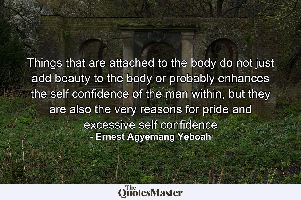 Things that are attached to the body do not just add beauty to the body or probably enhances the self confidence of the man within, but they are also the very reasons for pride and excessive self confidence - Quote by Ernest Agyemang Yeboah