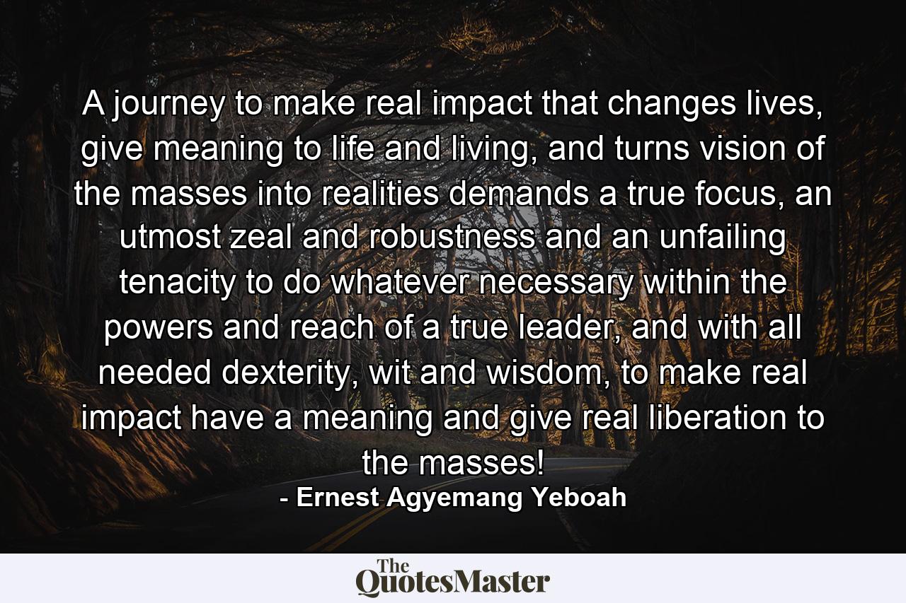 A journey to make real impact that changes lives, give meaning to life and living, and turns vision of the masses into realities demands a true focus, an utmost zeal and robustness and an unfailing tenacity to do whatever necessary within the powers and reach of a true leader, and with all needed dexterity, wit and wisdom, to make real impact have a meaning and give real liberation to the masses! - Quote by Ernest Agyemang Yeboah