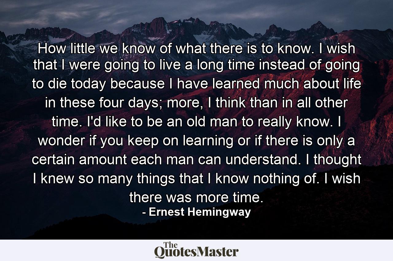 How little we know of what there is to know. I wish that I were going to live a long time instead of going to die today because I have learned much about life in these four days; more, I think than in all other time. I'd like to be an old man to really know. I wonder if you keep on learning or if there is only a certain amount each man can understand. I thought I knew so many things that I know nothing of. I wish there was more time. - Quote by Ernest Hemingway