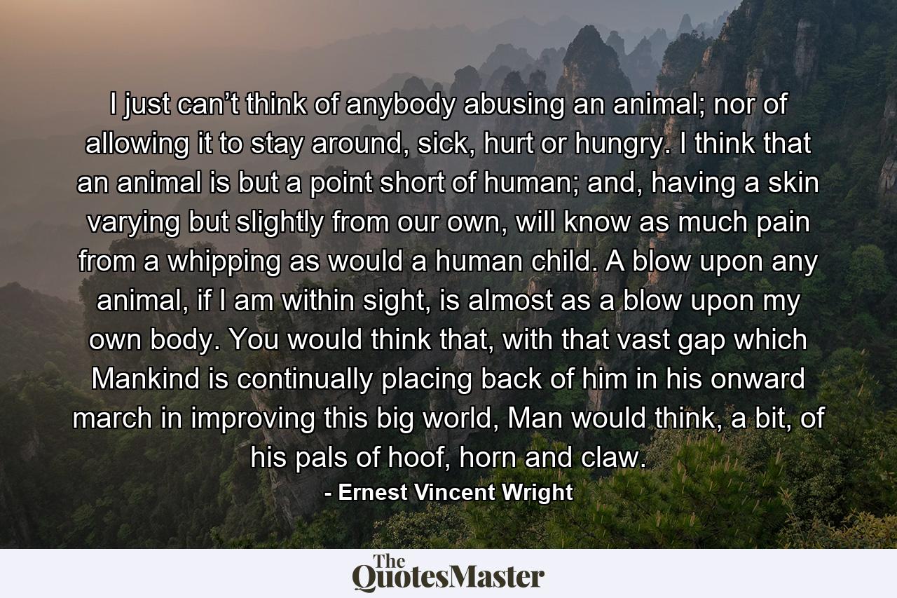 I just can’t think of anybody abusing an animal; nor of allowing it to stay around, sick, hurt or hungry. I think that an animal is but a point short of human; and, having a skin varying but slightly from our own, will know as much pain from a whipping as would a human child. A blow upon any animal, if I am within sight, is almost as a blow upon my own body. You would think that, with that vast gap which Mankind is continually placing back of him in his onward march in improving this big world, Man would think, a bit, of his pals of hoof, horn and claw. - Quote by Ernest Vincent Wright