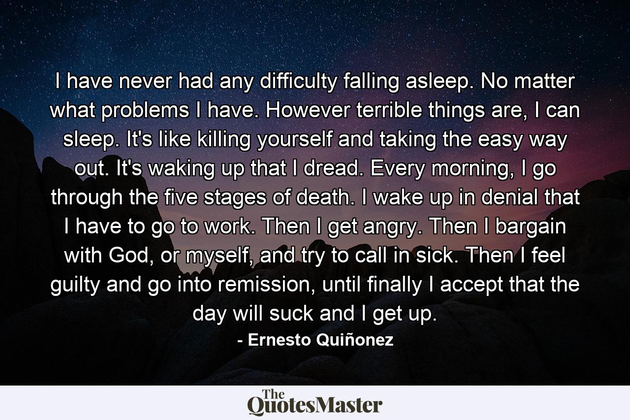 I have never had any difficulty falling asleep. No matter what problems I have. However terrible things are, I can sleep. It's like killing yourself and taking the easy way out. It's waking up that I dread. Every morning, I go through the five stages of death. I wake up in denial that I have to go to work. Then I get angry. Then I bargain with God, or myself, and try to call in sick. Then I feel guilty and go into remission, until finally I accept that the day will suck and I get up. - Quote by Ernesto Quiñonez