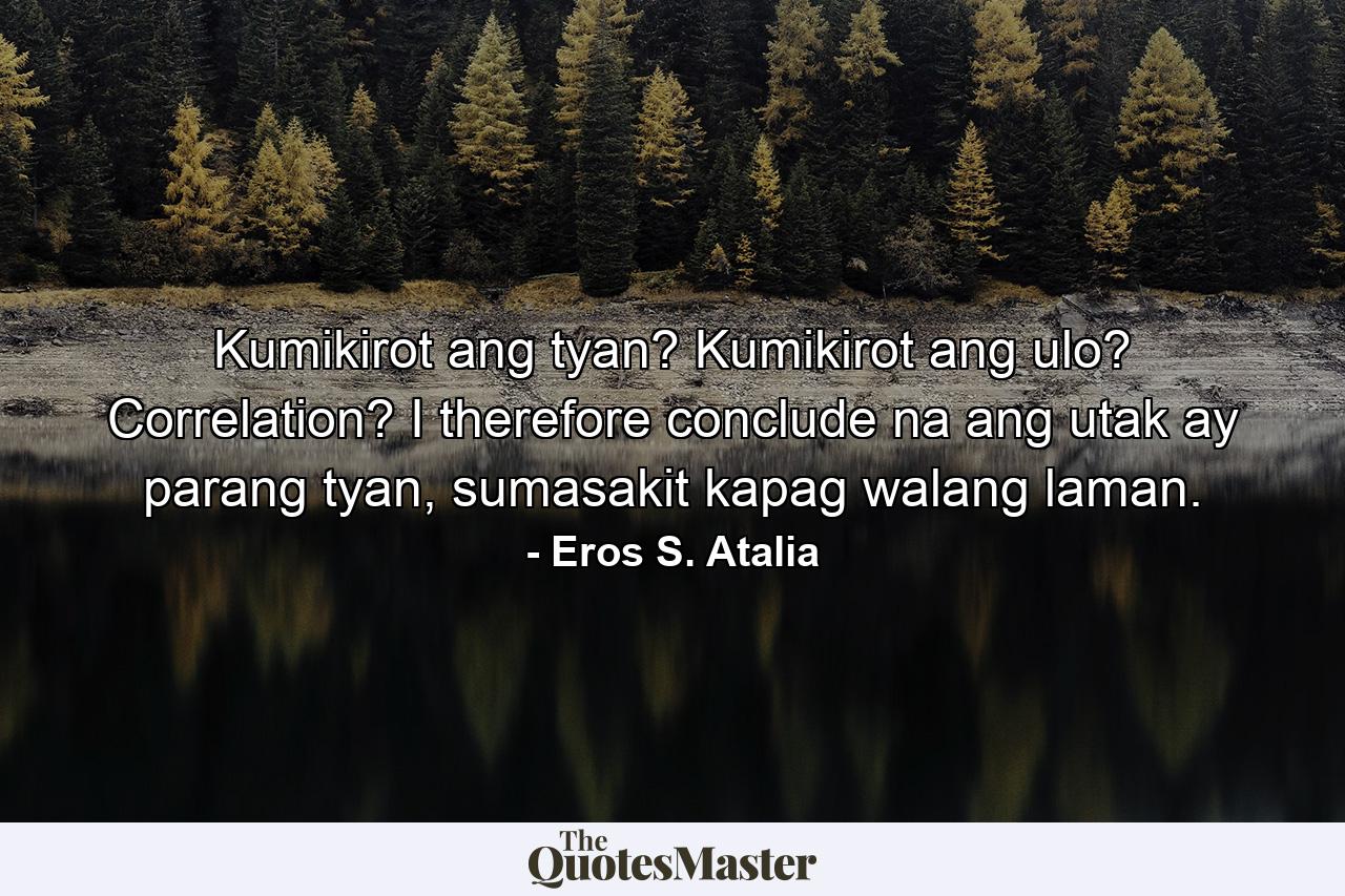 Kumikirot ang tyan? Kumikirot ang ulo? Correlation? I therefore conclude na ang utak ay parang tyan, sumasakit kapag walang laman. - Quote by Eros S. Atalia