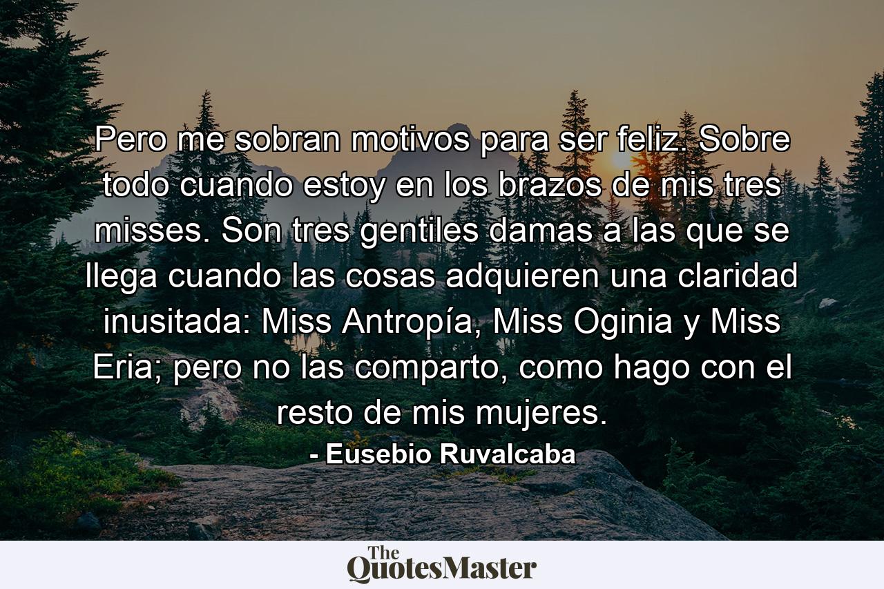 Pero me sobran motivos para ser feliz. Sobre todo cuando estoy en los brazos de mis tres misses. Son tres gentiles damas a las que se llega cuando las cosas adquieren una claridad inusitada: Miss Antropía, Miss Oginia y Miss Eria; pero no las comparto, como hago con el resto de mis mujeres. - Quote by Eusebio Ruvalcaba