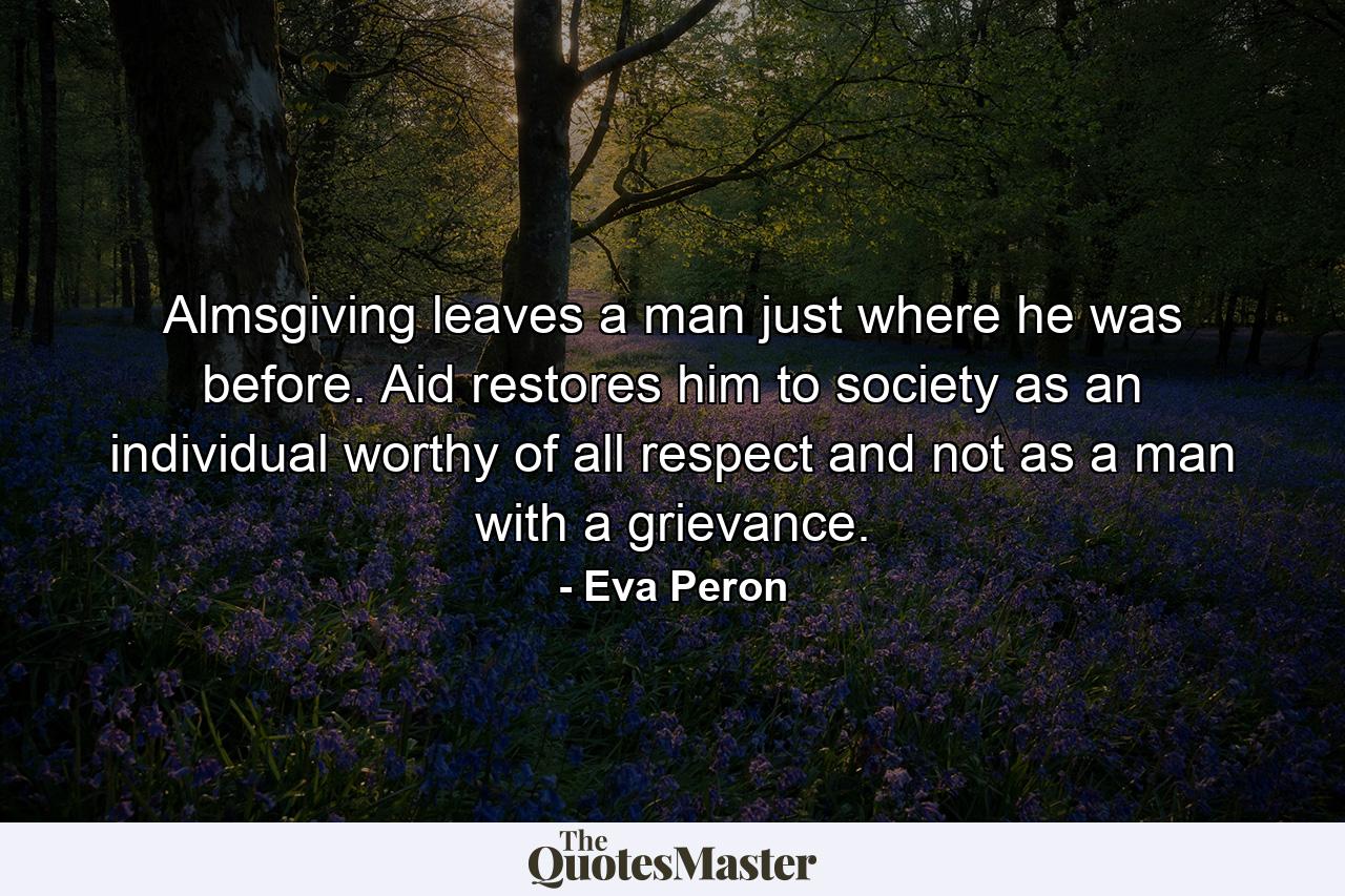 Almsgiving leaves a man just where he was before. Aid restores him to society as an individual worthy of all respect and not as a man with a grievance. - Quote by Eva Peron