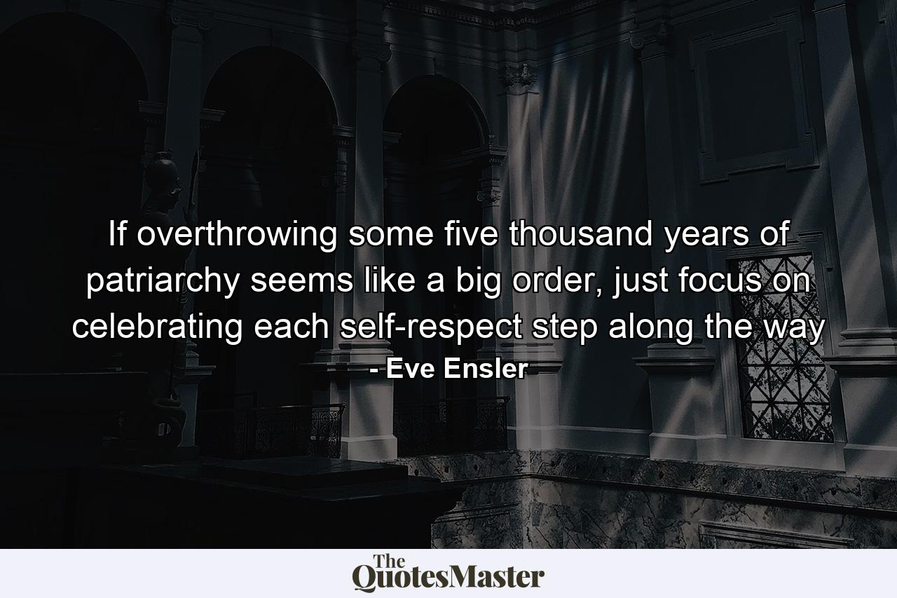 If overthrowing some five thousand years of patriarchy seems like a big order, just focus on celebrating each self-respect step along the way - Quote by Eve Ensler