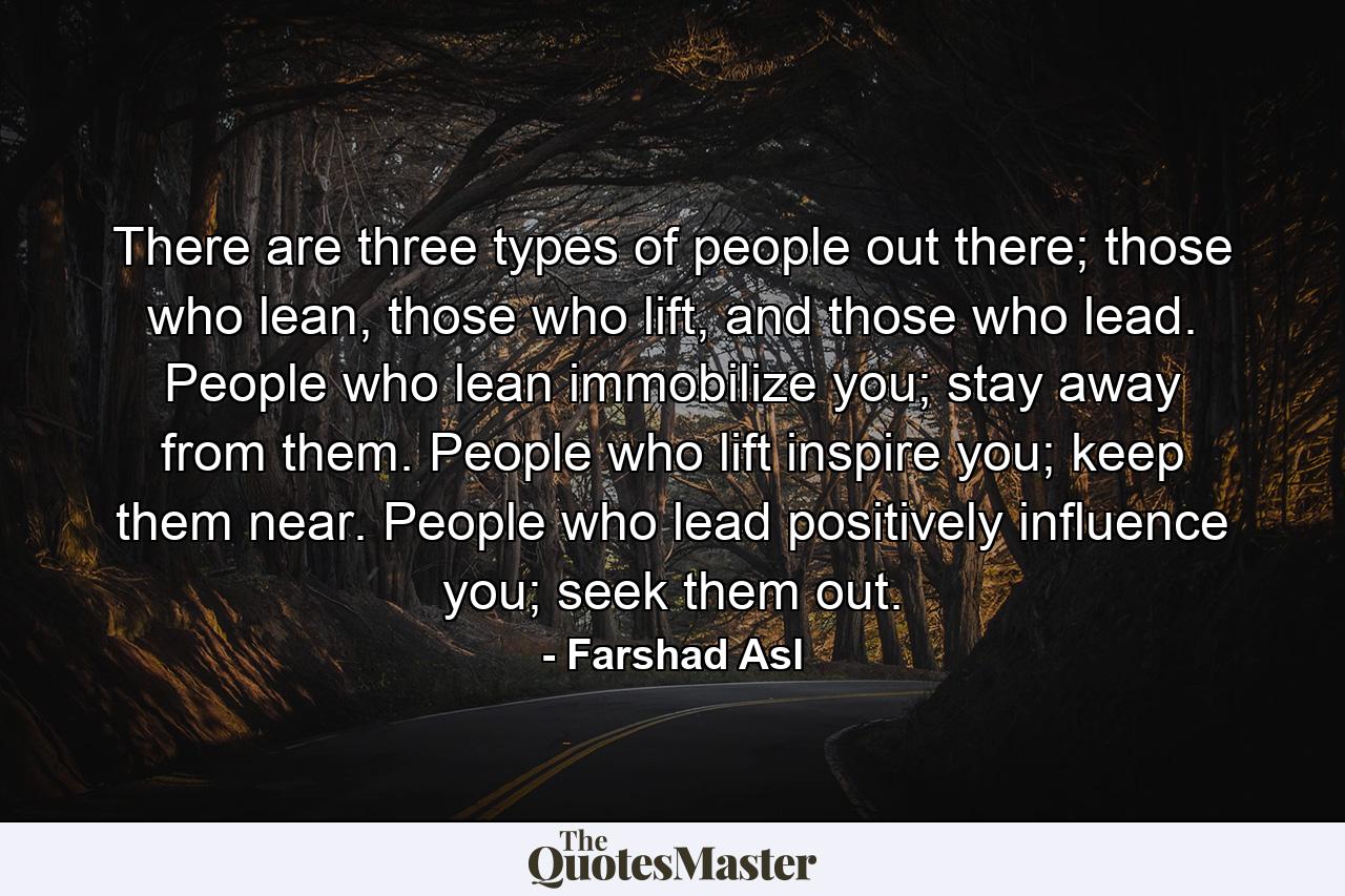 There are three types of people out there; those who lean, those who lift, and those who lead. People who lean immobilize you; stay away from them. People who lift inspire you; keep them near. People who lead positively influence you; seek them out. - Quote by Farshad Asl