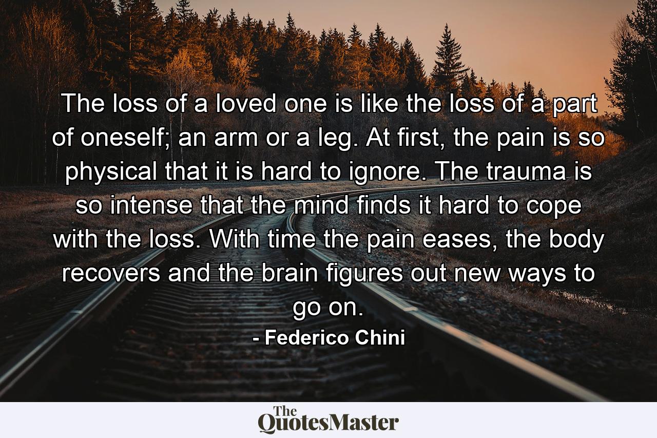 The loss of a loved one is like the loss of a part of oneself; an arm or a leg. At first, the pain is so physical that it is hard to ignore. The trauma is so intense that the mind finds it hard to cope with the loss. With time the pain eases, the body recovers and the brain figures out new ways to go on. - Quote by Federico Chini