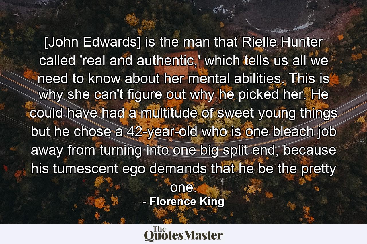 [John Edwards] is the man that Rielle Hunter called 'real and authentic,' which tells us all we need to know about her mental abilities. This is why she can't figure out why he picked her. He could have had a multitude of sweet young things but he chose a 42-year-old who is one bleach job away from turning into one big split end, because his tumescent ego demands that he be the pretty one. - Quote by Florence King