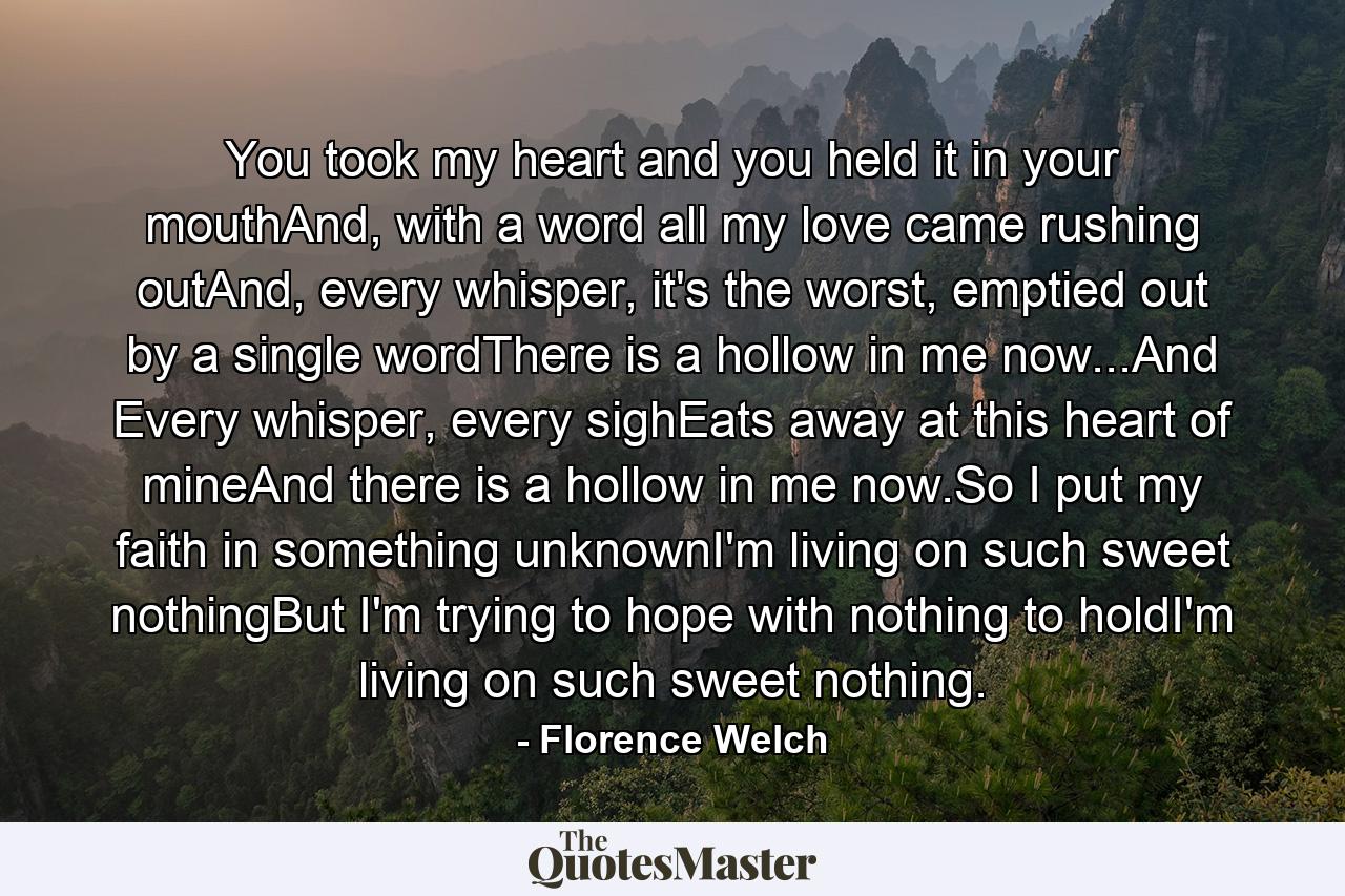 You took my heart and you held it in your mouthAnd, with a word all my love came rushing outAnd, every whisper, it's the worst, emptied out by a single wordThere is a hollow in me now...And Every whisper, every sighEats away at this heart of mineAnd there is a hollow in me now.So I put my faith in something unknownI'm living on such sweet nothingBut I'm trying to hope with nothing to holdI'm living on such sweet nothing. - Quote by Florence Welch