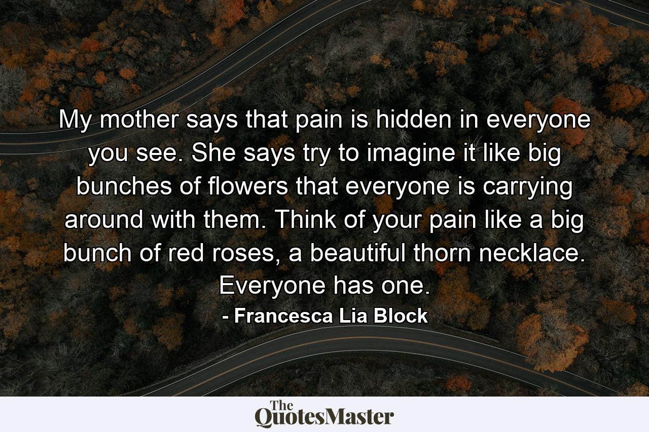 My mother says that pain is hidden in everyone you see. She says try to imagine it like big bunches of flowers that everyone is carrying around with them. Think of your pain like a big bunch of red roses, a beautiful thorn necklace. Everyone has one. - Quote by Francesca Lia Block