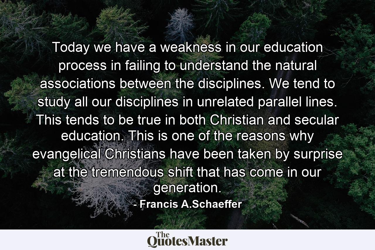 Today we have a weakness in our education process in failing to understand the natural associations between the disciplines. We tend to study all our disciplines in unrelated parallel lines. This tends to be true in both Christian and secular education. This is one of the reasons why evangelical Christians have been taken by surprise at the tremendous shift that has come in our generation. - Quote by Francis A.Schaeffer