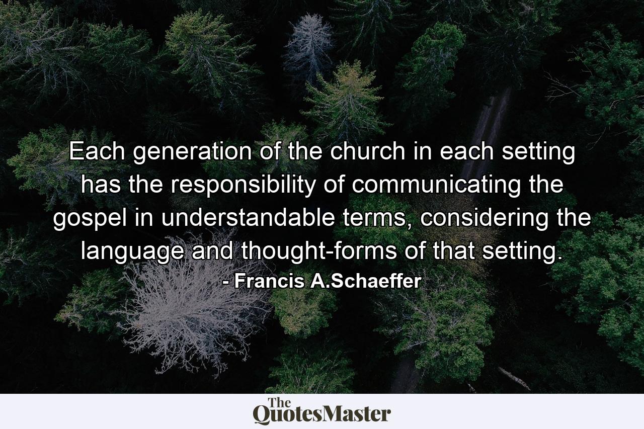 Each generation of the church in each setting has the responsibility of communicating the gospel in understandable terms, considering the language and thought-forms of that setting. - Quote by Francis A.Schaeffer