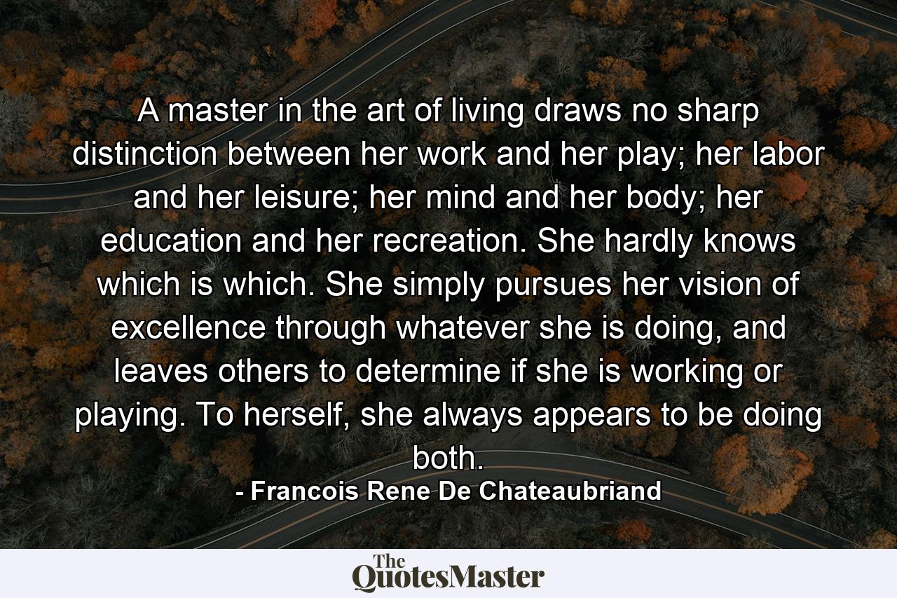 A master in the art of living draws no sharp distinction between her work and her play; her labor and her leisure; her mind and her body; her education and her recreation. She hardly knows which is which. She simply pursues her vision of excellence through whatever she is doing, and leaves others to determine if she is working or playing. To herself, she always appears to be doing both. - Quote by Francois Rene De Chateaubriand