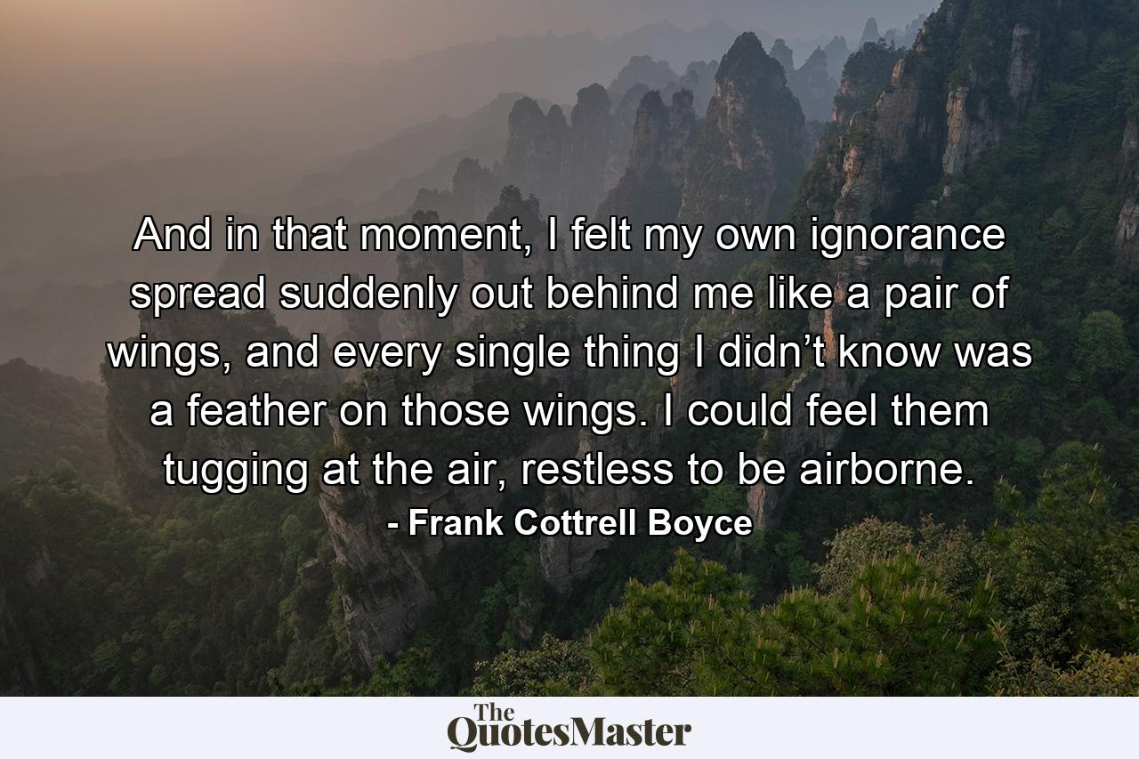 And in that moment, I felt my own ignorance spread suddenly out behind me like a pair of wings, and every single thing I didn’t know was a feather on those wings. I could feel them tugging at the air, restless to be airborne. - Quote by Frank Cottrell Boyce