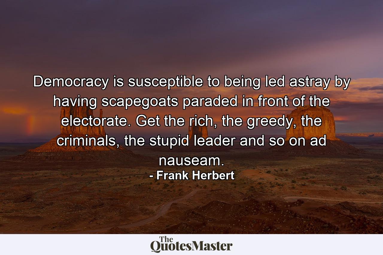 Democracy is susceptible to being led astray by having scapegoats paraded in front of the electorate. Get the rich, the greedy, the criminals, the stupid leader and so on ad nauseam. - Quote by Frank Herbert