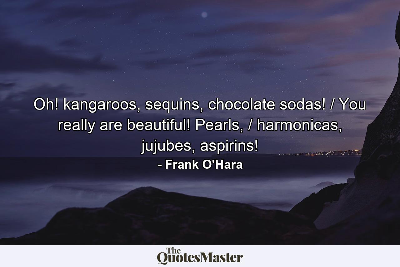 Oh! kangaroos, sequins, chocolate sodas! / You really are beautiful! Pearls, / harmonicas, jujubes, aspirins! - Quote by Frank O'Hara