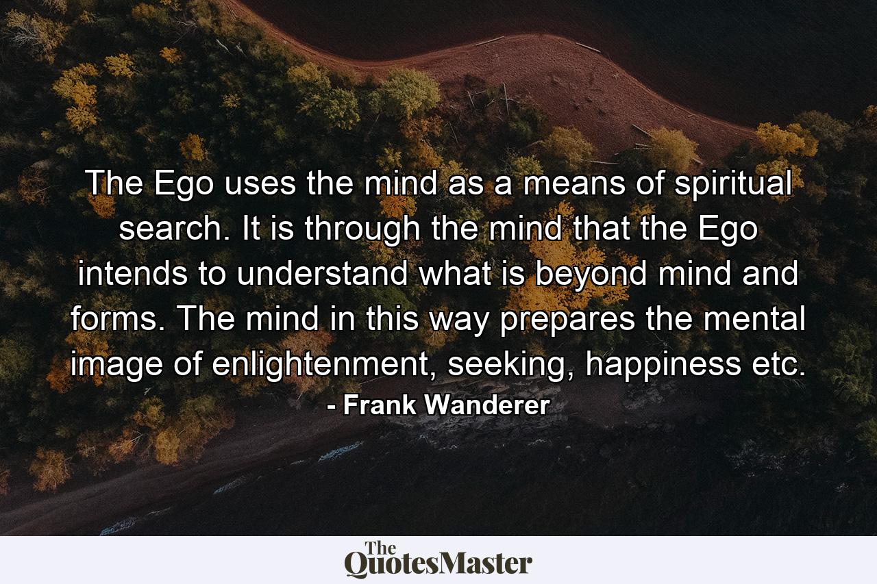 The Ego uses the mind as a means of spiritual search. It is through the mind that the Ego intends to understand what is beyond mind and forms. The mind in this way prepares the mental image of enlightenment, seeking, happiness etc. - Quote by Frank Wanderer