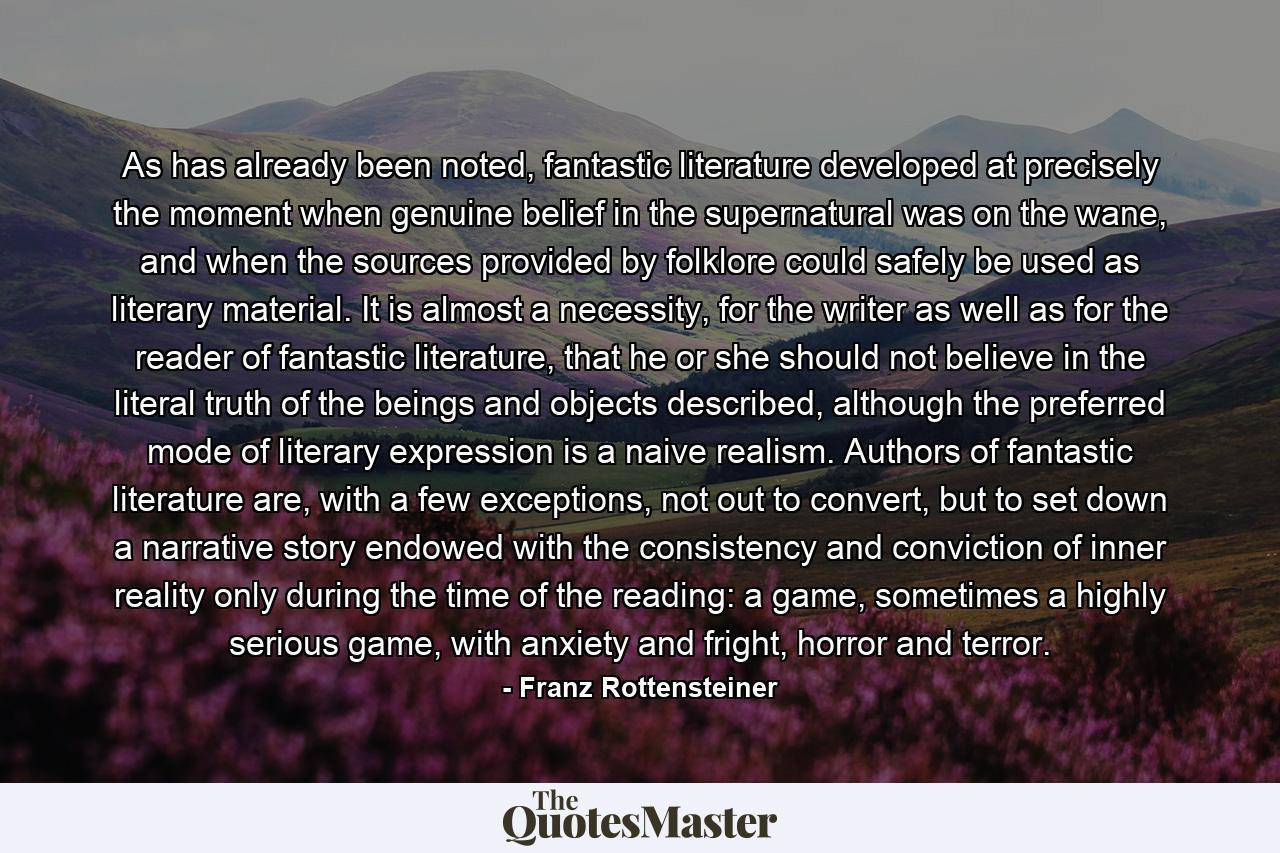 As has already been noted, fantastic literature developed at precisely the moment when genuine belief in the supernatural was on the wane, and when the sources provided by folklore could safely be used as literary material. It is almost a necessity, for the writer as well as for the reader of fantastic literature, that he or she should not believe in the literal truth of the beings and objects described, although the preferred mode of literary expression is a naive realism. Authors of fantastic literature are, with a few exceptions, not out to convert, but to set down a narrative story endowed with the consistency and conviction of inner reality only during the time of the reading: a game, sometimes a highly serious game, with anxiety and fright, horror and terror. - Quote by Franz Rottensteiner