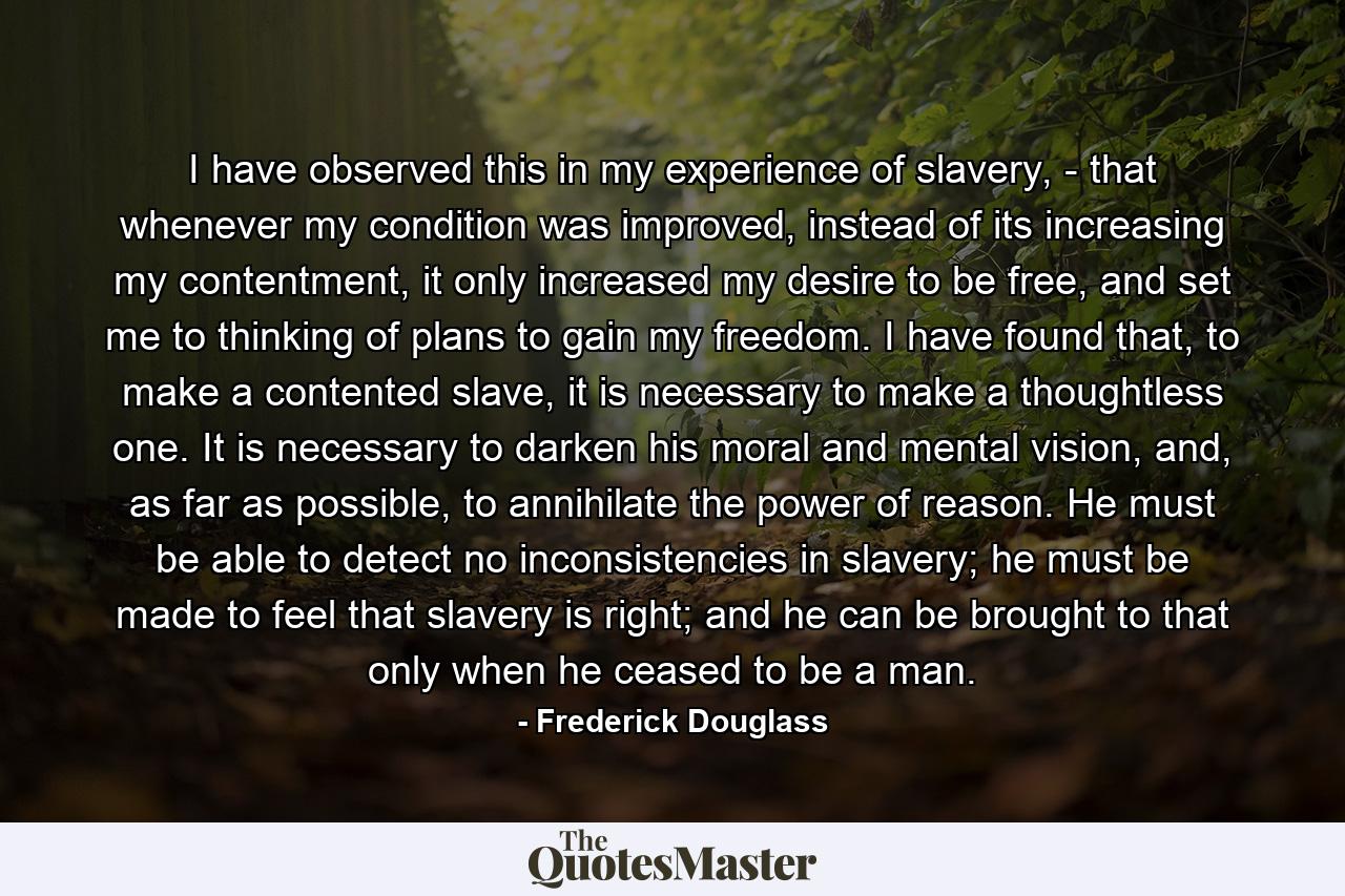 I have observed this in my experience of slavery, - that whenever my condition was improved, instead of its increasing my contentment, it only increased my desire to be free, and set me to thinking of plans to gain my freedom. I have found that, to make a contented slave, it is necessary to make a thoughtless one. It is necessary to darken his moral and mental vision, and, as far as possible, to annihilate the power of reason. He must be able to detect no inconsistencies in slavery; he must be made to feel that slavery is right; and he can be brought to that only when he ceased to be a man. - Quote by Frederick Douglass