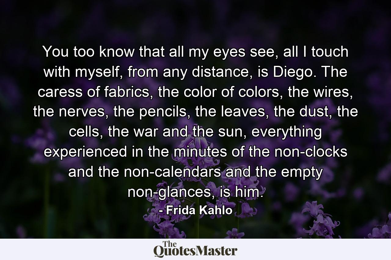 You too know that all my eyes see, all I touch with myself, from any distance, is Diego. The caress of fabrics, the color of colors, the wires, the nerves, the pencils, the leaves, the dust, the cells, the war and the sun, everything experienced in the minutes of the non-clocks and the non-calendars and the empty non-glances, is him. - Quote by Frida Kahlo