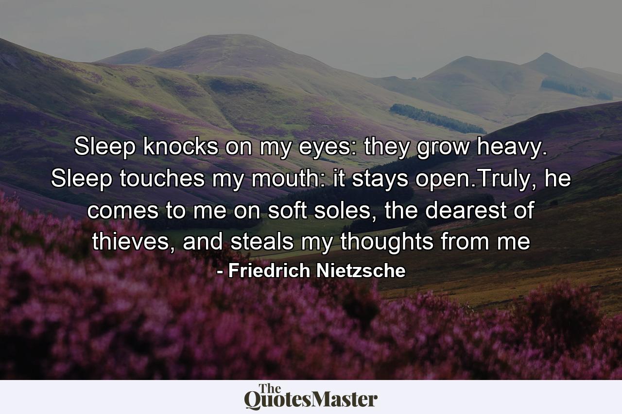 Sleep knocks on my eyes: they grow heavy. Sleep touches my mouth: it stays open.Truly, he comes to me on soft soles, the dearest of thieves, and steals my thoughts from me - Quote by Friedrich Nietzsche